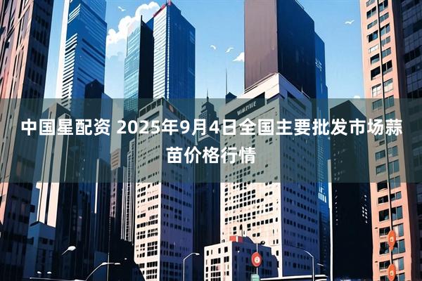 中国星配资 2025年9月4日全国主要批发市场蒜苗价格行情