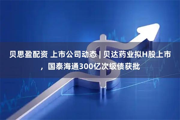 贝思盈配资 上市公司动态 | 贝达药业拟H股上市，国泰海通300亿次级债获批