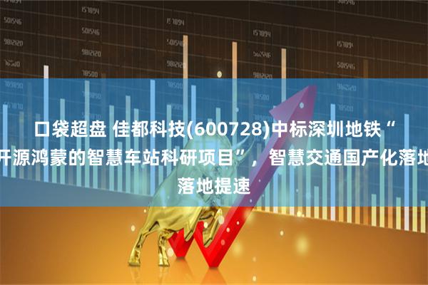 口袋超盘 佳都科技(600728)中标深圳地铁“基于开源鸿蒙的智慧车站科研项目”，智慧交通国产化落地提速