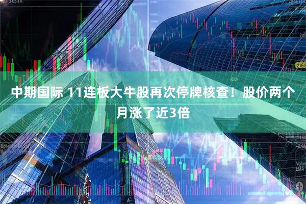 中期国际 11连板大牛股再次停牌核查！股价两个月涨了近3倍