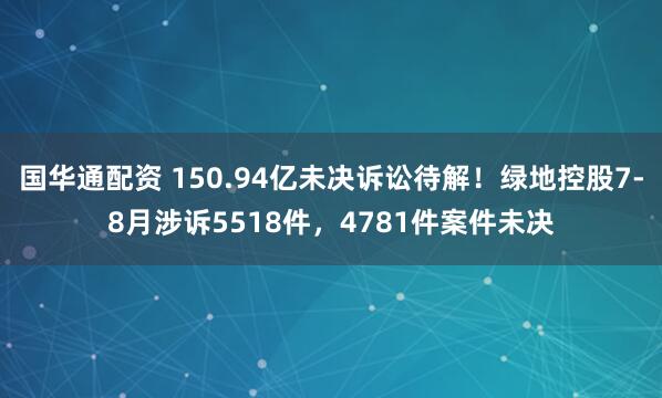 国华通配资 150.94亿未决诉讼待解！绿地控股7-8月涉诉5518件，4781件案件未决