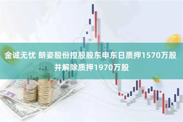 金诚无忧 朗姿股份控股股东申东日质押1570万股 并解除质押1970万股