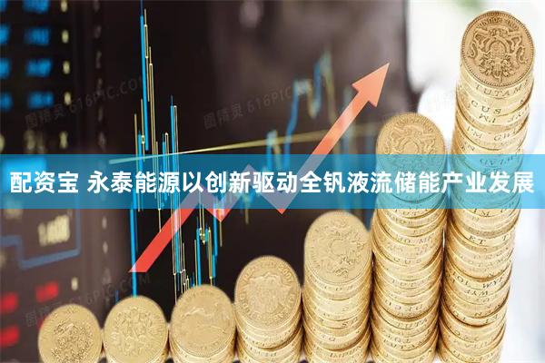 配资宝 永泰能源以创新驱动全钒液流储能产业发展
