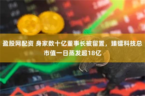 盈股网配资 身家数十亿董事长被留置，臻镭科技总市值一日蒸发超18亿