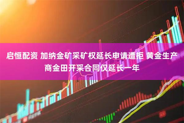 启恒配资 加纳金矿采矿权延长申请遭拒 黄金生产商金田开采合同仅延长一年