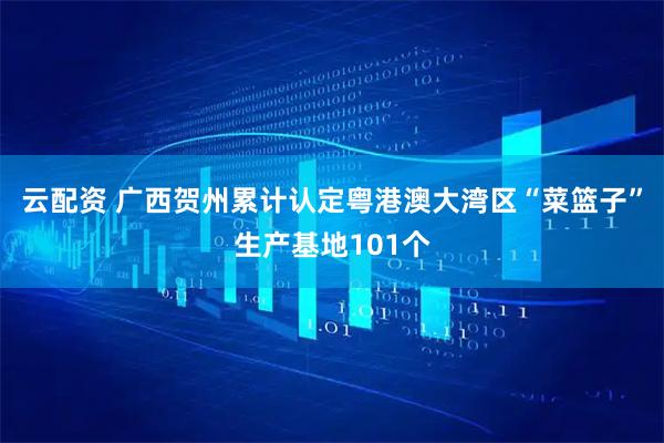 云配资 广西贺州累计认定粤港澳大湾区“菜篮子”生产基地101个