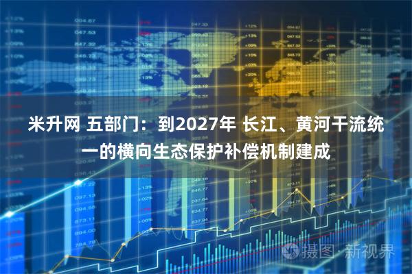 米升网 五部门：到2027年 长江、黄河干流统一的横向生态保护补偿机制建成