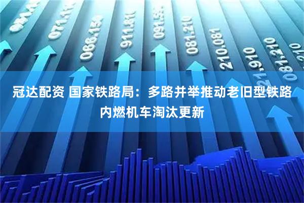 冠达配资 国家铁路局：多路并举推动老旧型铁路内燃机车淘汰更新