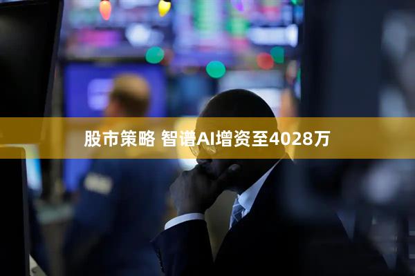 股市策略 智谱AI增资至4028万