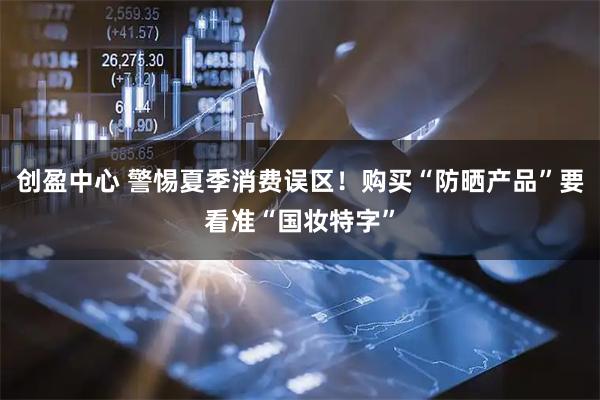 创盈中心 警惕夏季消费误区！购买“防晒产品”要看准“国妆特字”