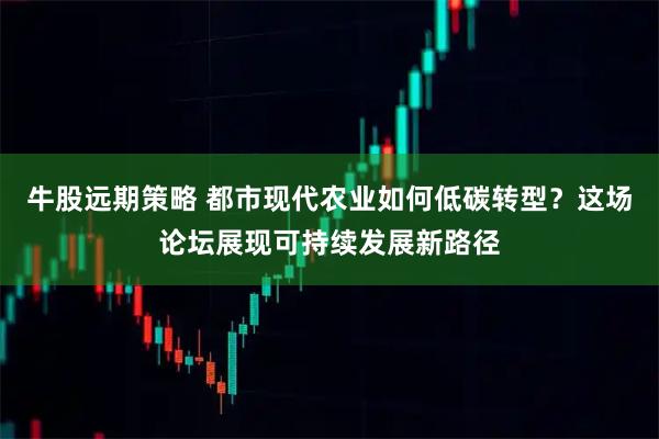 牛股远期策略 都市现代农业如何低碳转型？这场论坛展现可持续发展新路径