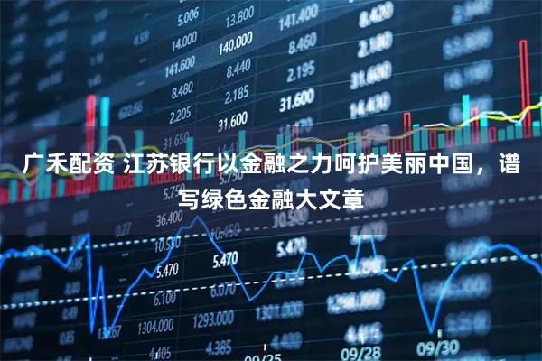 广禾配资 江苏银行以金融之力呵护美丽中国，谱写绿色金融大文章