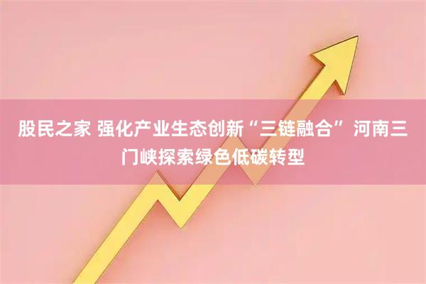 股民之家 强化产业生态创新“三链融合” 河南三门峡探索绿色低碳转型