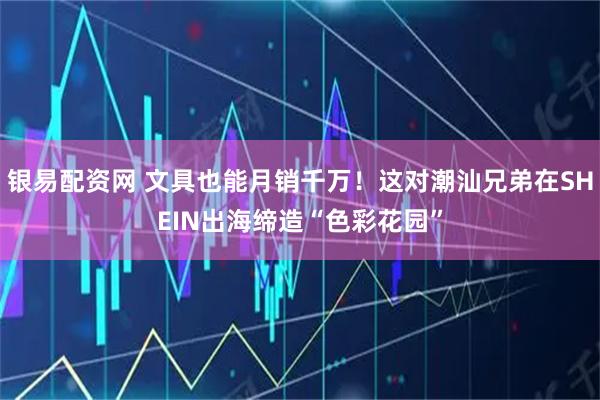 银易配资网 文具也能月销千万！这对潮汕兄弟在SHEIN出海缔造“色彩花园”