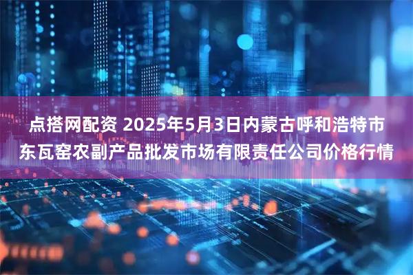 点搭网配资 2025年5月3日内蒙古呼和浩特市东瓦窑农副产品批发市场有限责任公司价格行情