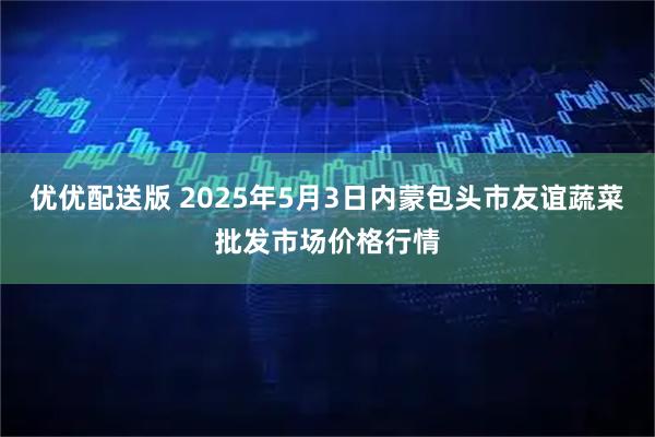 优优配送版 2025年5月3日内蒙包头市友谊蔬菜批发市场价格行情