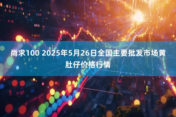 尚求100 2025年5月26日全国主要批发市场黄肚仔价格行情