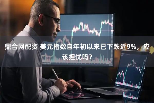 鼎合网配资 美元指数自年初以来已下跌近9%，应该担忧吗？