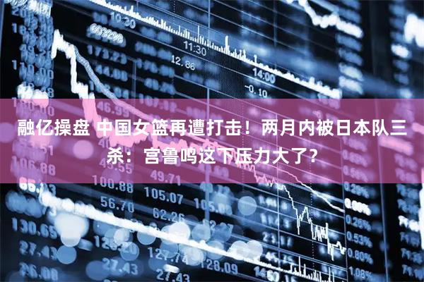 融亿操盘 中国女篮再遭打击！两月内被日本队三杀：宫鲁鸣这下压力大了？