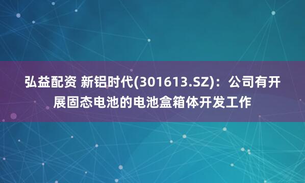 弘益配资 新铝时代(301613.SZ)：公司有开展固态电池的电池盒箱体开发工作
