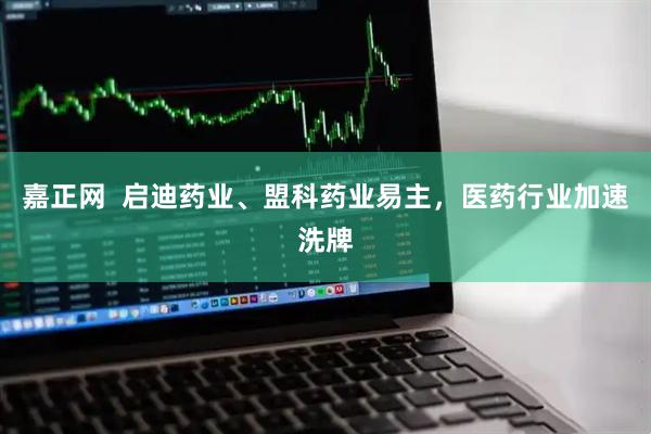 嘉正网  启迪药业、盟科药业易主，医药行业加速洗牌