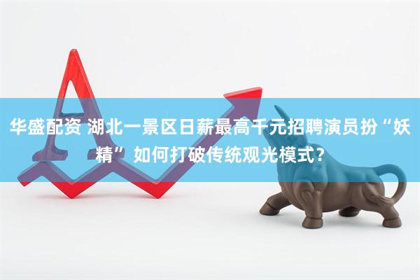 华盛配资 湖北一景区日薪最高千元招聘演员扮“妖精” 如何打破传统观光模式？