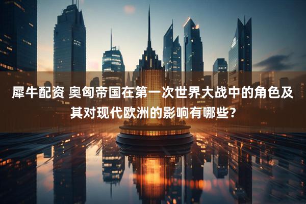 犀牛配资 奥匈帝国在第一次世界大战中的角色及其对现代欧洲的影响有哪些？