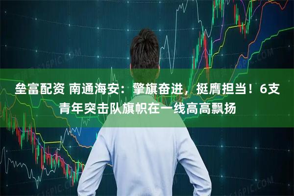 垒富配资 南通海安：擎旗奋进，挺膺担当！6支青年突击队旗帜在一线高高飘扬