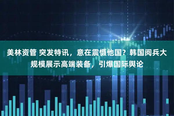 美林资管 突发特讯，意在震慑他国？韩国阅兵大规模展示高端装备，引爆国际舆论