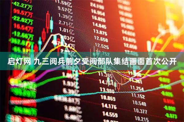 启灯网 九三阅兵前夕受阅部队集结画面首次公开