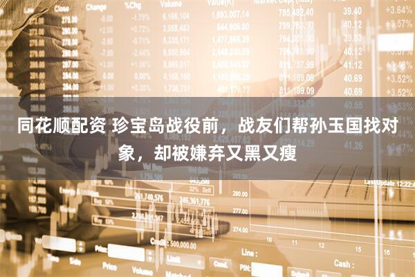 同花顺配资 珍宝岛战役前，战友们帮孙玉国找对象，却被嫌弃又黑又瘦