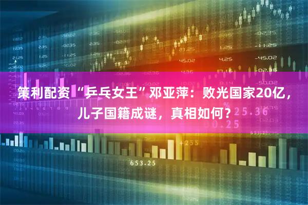 策利配资 “乒乓女王”邓亚萍：败光国家20亿，儿子国籍成谜，真相如何？