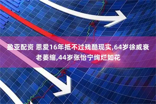 盈亚配资 恩爱16年抵不过残酷现实,64岁徐威衰老萎缩,44岁张怡宁绚烂如花