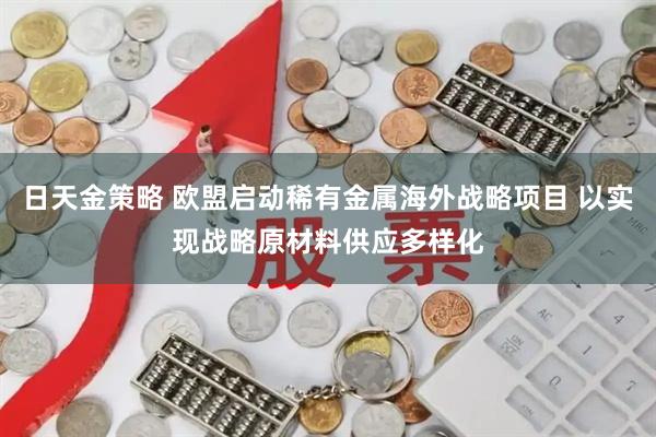 日天金策略 欧盟启动稀有金属海外战略项目 以实现战略原材料供应多样化