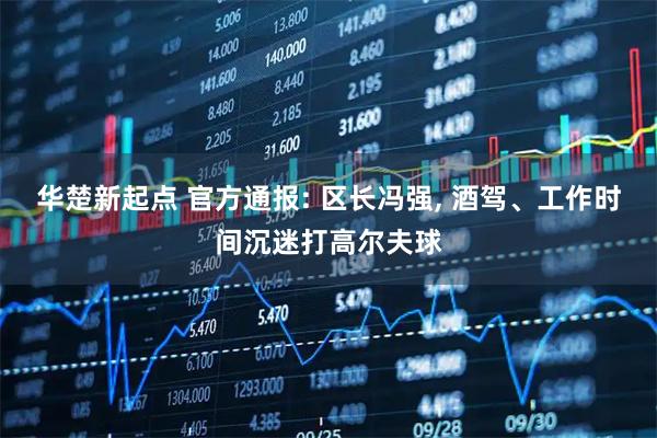 华楚新起点 官方通报: 区长冯强, 酒驾、工作时间沉迷打高尔夫球