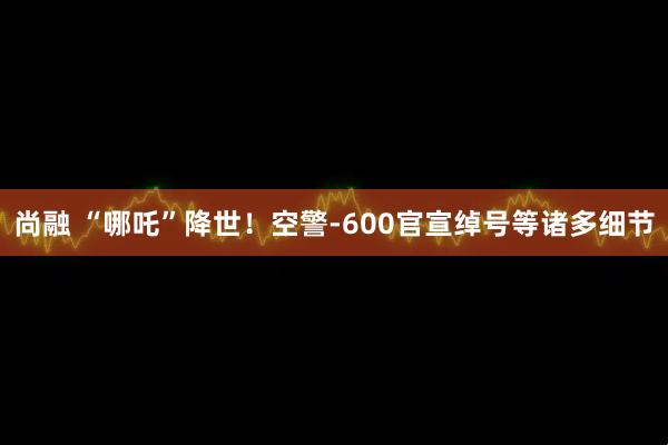 尚融 “哪吒”降世！空警-600官宣绰号等诸多细节