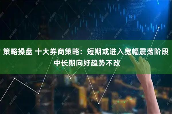 策略操盘 十大券商策略:短期或进入宽幅震荡阶段 中长期向好趋势不改