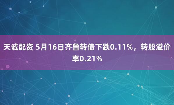 天诚配资 5月16日齐鲁转债下跌0.11%，转股溢价率0.21%