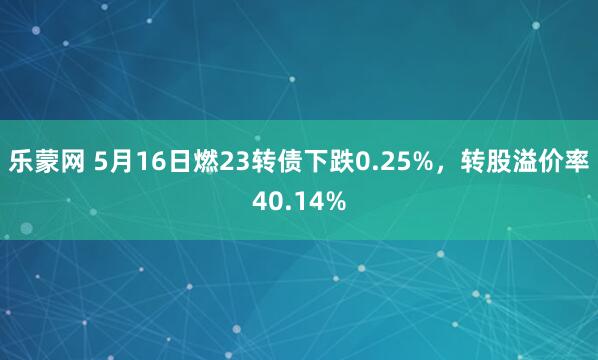 乐蒙网 5月16日燃23转债下跌0.25%，转股溢价率40.14%