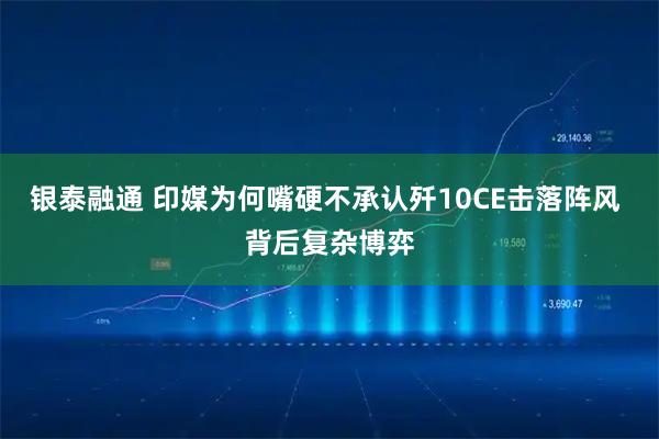 银泰融通 印媒为何嘴硬不承认歼10CE击落阵风 背后复杂博弈