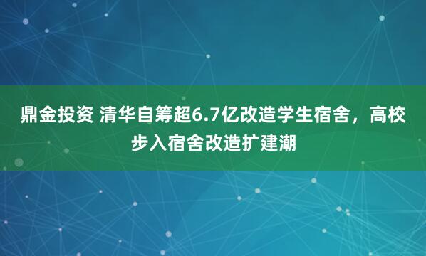 鼎金投资 清华自筹超6.7亿改造学生宿舍，高校步入宿舍改造扩建潮