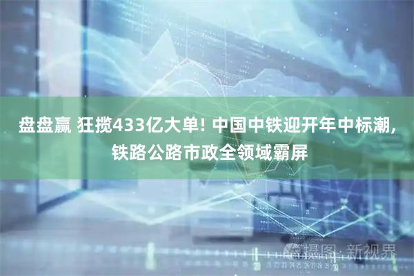盘盘赢 狂揽433亿大单! 中国中铁迎开年中标潮, 铁路公路市政全领域霸屏