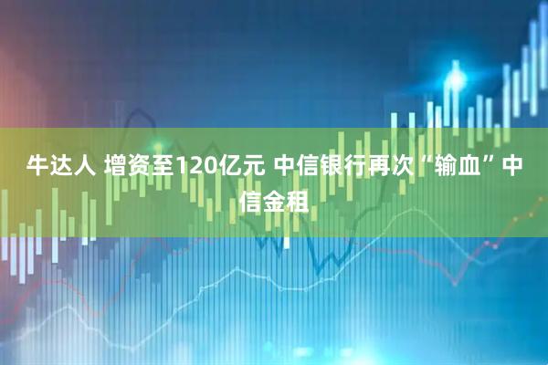 牛达人 增资至120亿元 中信银行再次“输血”中信金租
