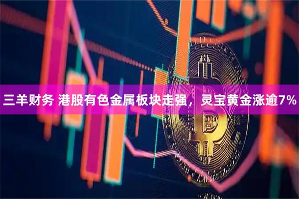 三羊财务 港股有色金属板块走强，灵宝黄金涨逾7%