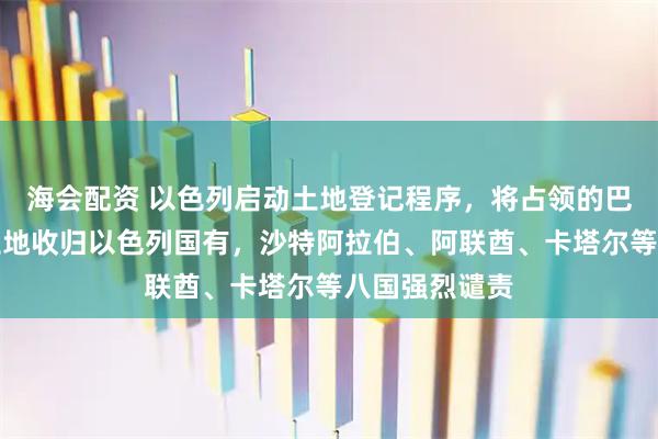 海会配资 以色列启动土地登记程序，将占领的巴勒斯坦大片土地收归以色列国有，沙特阿拉伯、阿联酋、卡塔尔等八国强烈谴责