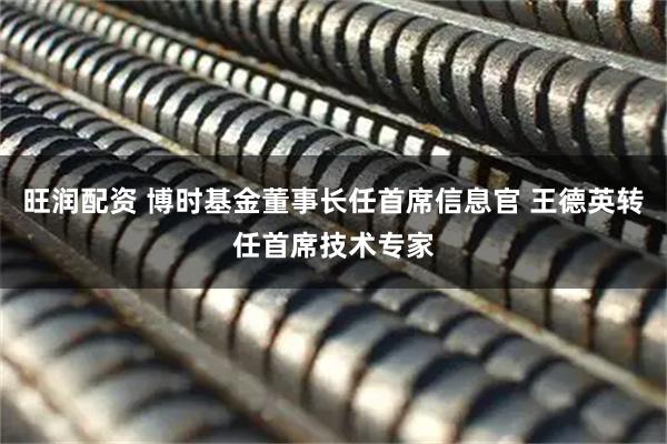 旺润配资 博时基金董事长任首席信息官 王德英转任首席技术专家