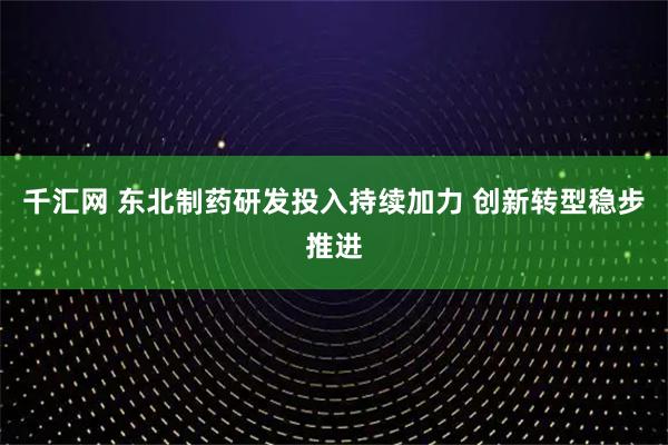 千汇网 东北制药研发投入持续加力 创新转型稳步推进