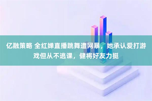 亿融策略 全红婵直播跳舞遭网暴，她承认爱打游戏但从不逃课，健将好友力挺