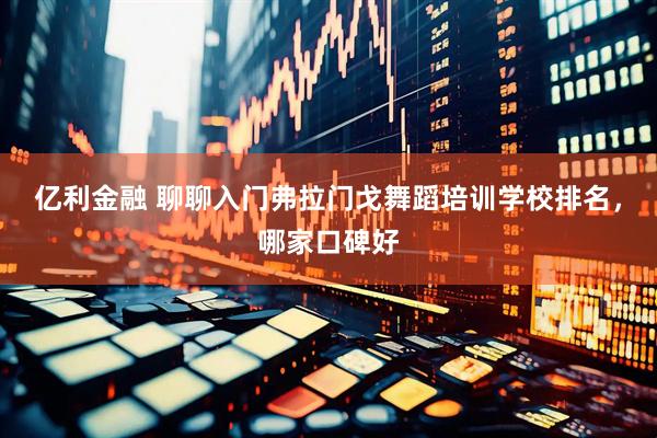 亿利金融 聊聊入门弗拉门戈舞蹈培训学校排名，哪家口碑好