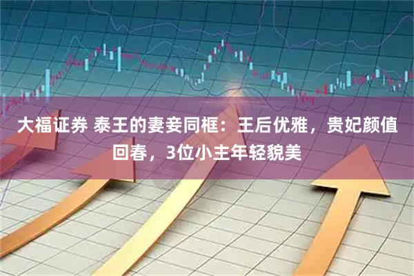 大福证券 泰王的妻妾同框：王后优雅，贵妃颜值回春，3位小主年轻貌美